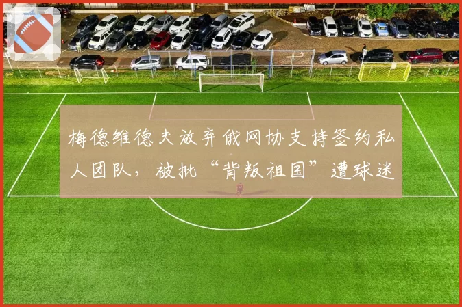 梅德维德夫放弃俄网协支持签约私人团队，被批“背叛祖国”遭球迷抵制