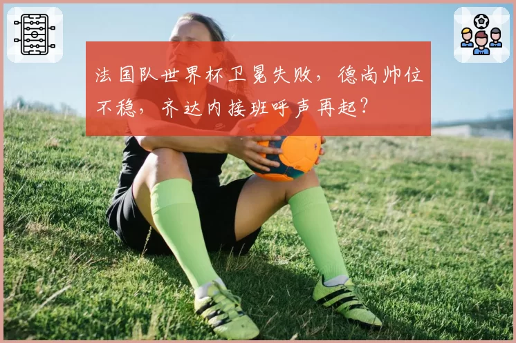 法国队世界杯卫冕失败,德尚帅位不稳,齐达内接班呼声再起?