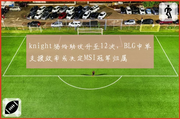 knight场均助攻升至12次,BLG中单支援效率或决定MSI冠军归属