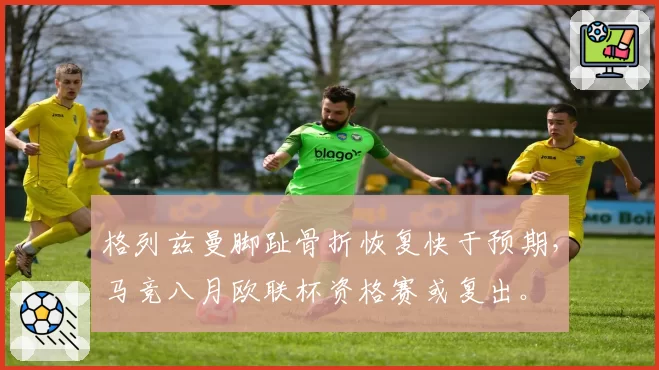 格列兹曼脚趾骨折恢复快于预期，马竞八月欧联杯资格赛或复出。