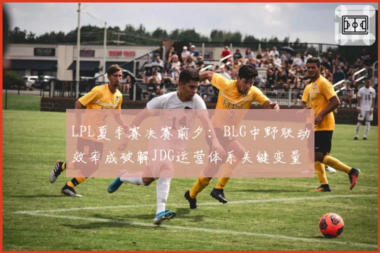 LPL夏季赛决赛前夕:BLG中野联动效率成破解JDG运营体系关键变量