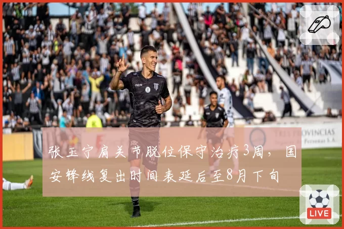 张玉宁肩关节脱位保守治疗3周，国安锋线复出时间表延后至8月下旬