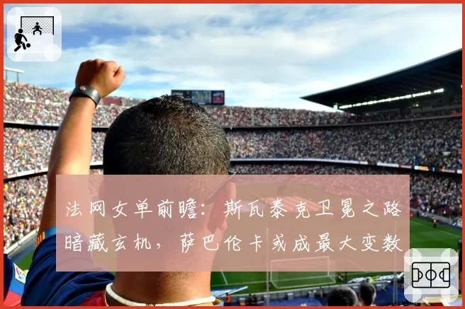 法网女单前瞻：斯瓦泰克卫冕之路暗藏玄机，萨巴伦卡或成最大变数