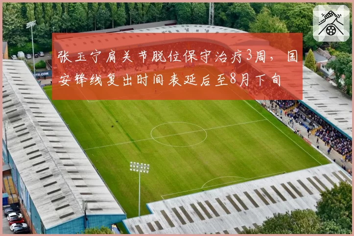张玉宁肩关节脱位保守治疗3周,国安锋线复出时间表延后至8月下旬