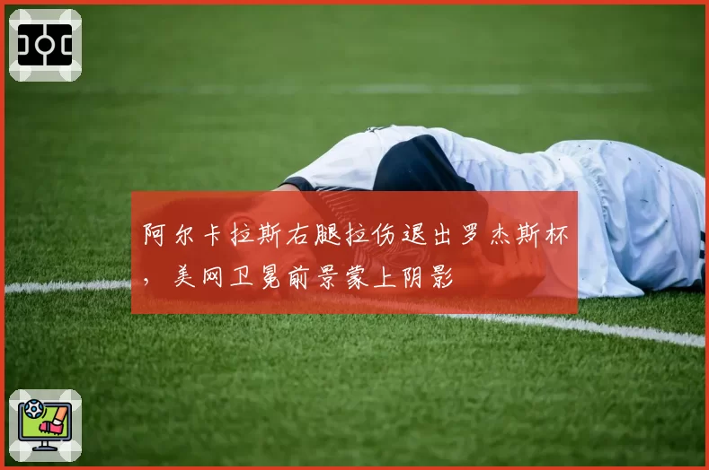 阿尔卡拉斯右腿拉伤退出罗杰斯杯，美网卫冕前景蒙上阴影