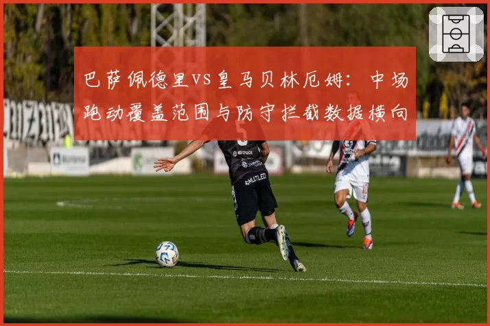巴萨佩德里vs皇马贝林厄姆:中场跑动覆盖范围与防守拦截数据横向对比