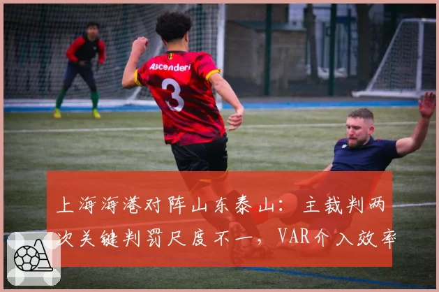 上海海港对阵山东泰山：主裁判两次关键判罚尺度不一，VAR介入效率对比引争议