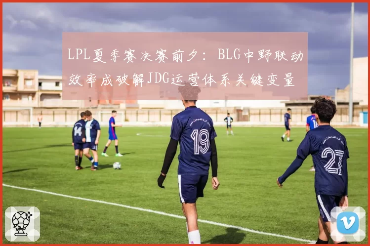 LPL夏季赛决赛前夕:BLG中野联动效率成破解JDG运营体系关键变量