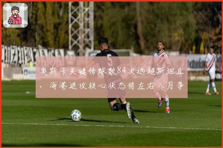 奥斯卡关键传球数84次远超斯坦丘,海港进攻核心状态将左右八月争冠关键战
