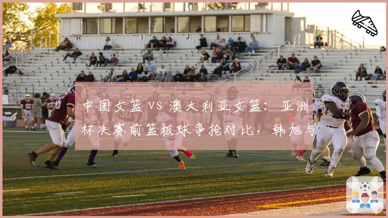 中国女篮 vs 澳大利亚女篮:亚洲杯决赛前篮板球争抢对比,韩旭与玛格贝戈内线统治力较量