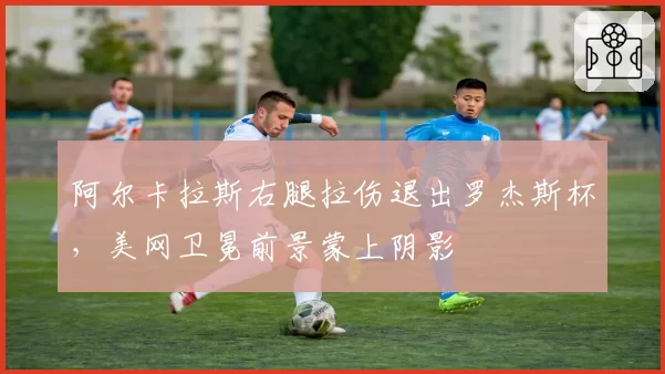 阿尔卡拉斯右腿拉伤退出罗杰斯杯，美网卫冕前景蒙上阴影