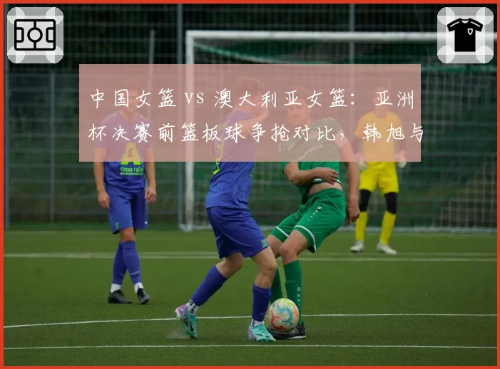中国女篮 vs 澳大利亚女篮:亚洲杯决赛前篮板球争抢对比,韩旭与玛格贝戈内线统治力较量