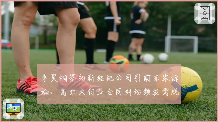 李昊桐签约新经纪公司引前东家诉讼，高尔夫行业合同纠纷频发需规范