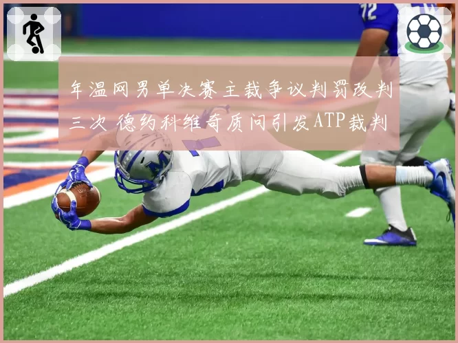 年温网男单决赛主裁争议判罚改判三次 德约科维奇质问引发ATP裁判制度改革呼声