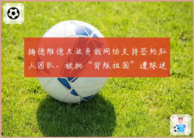 梅德维德夫放弃俄网协支持签约私人团队,被批“背叛祖国”遭球迷抵制