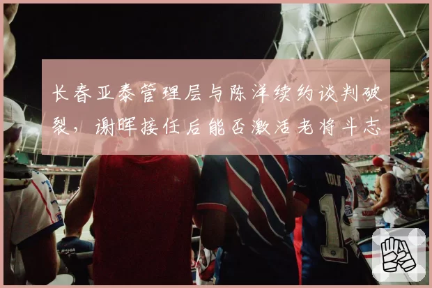 长春亚泰管理层与陈洋续约谈判破裂,谢晖接任后能否激活老将斗志?