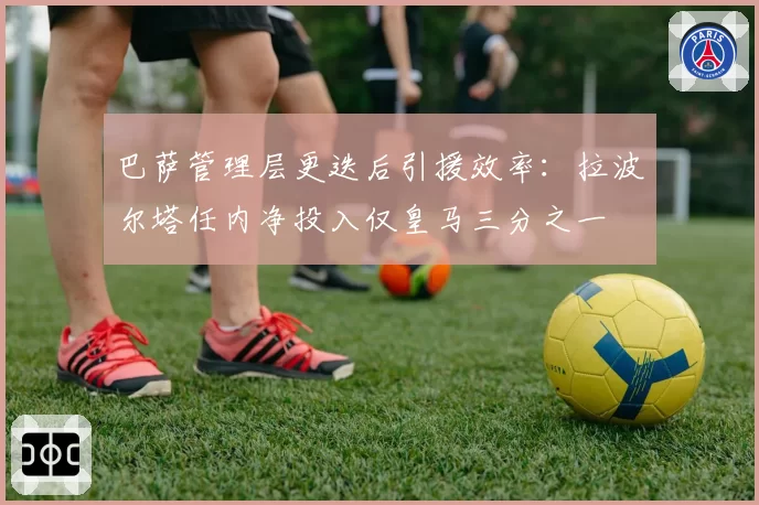 巴萨管理层更迭后引援效率:拉波尔塔任内净投入仅皇马三分之一