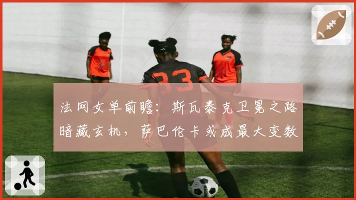 法网女单前瞻：斯瓦泰克卫冕之路暗藏玄机，萨巴伦卡或成最大变数