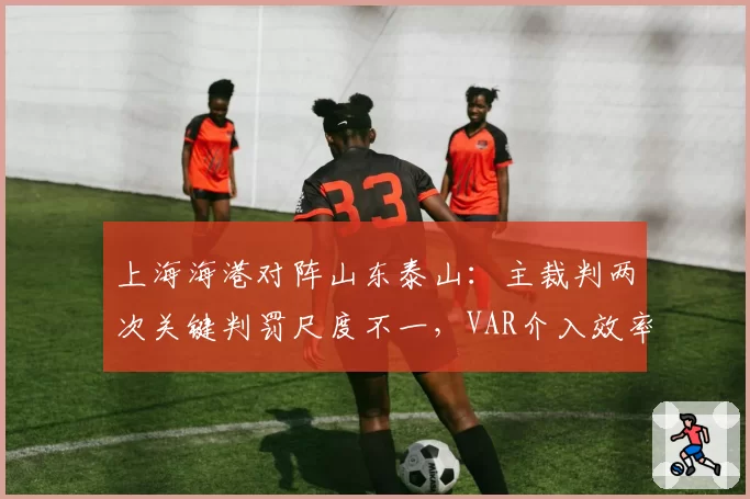 上海海港对阵山东泰山：主裁判两次关键判罚尺度不一，VAR介入效率对比引争议
