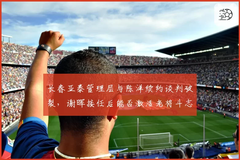 长春亚泰管理层与陈洋续约谈判破裂,谢晖接任后能否激活老将斗志?