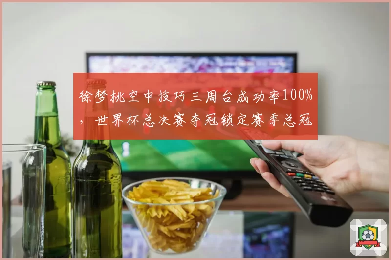 徐梦桃空中技巧三周台成功率100%，世界杯总决赛夺冠锁定赛季总冠军