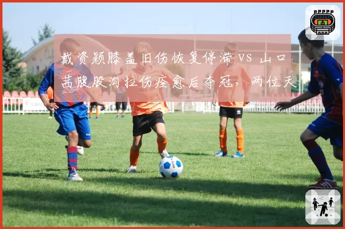 戴资颖膝盖旧伤恢复停滞 vs 山口茜腹股沟拉伤痊愈后夺冠,两位天后伤愈后竞技状态反差