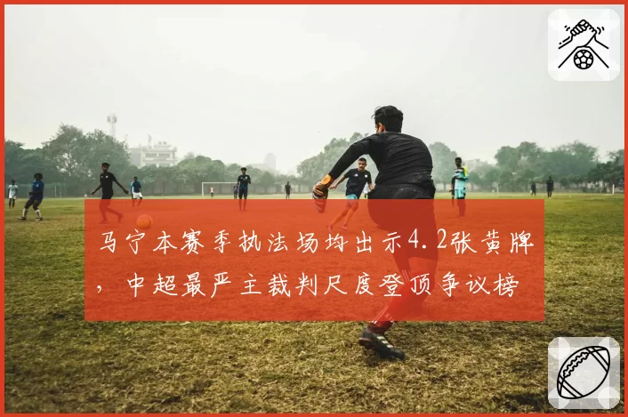 马宁本赛季执法场均出示4.2张黄牌，中超最严主裁判尺度登顶争议榜