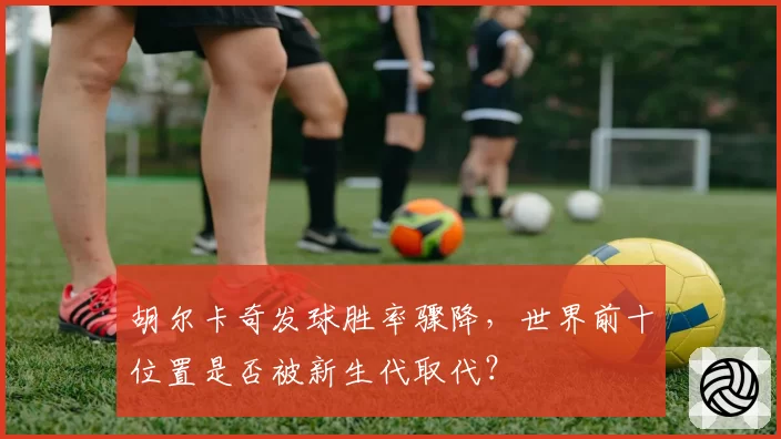 胡尔卡奇发球胜率骤降,世界前十位置是否被新生代取代?