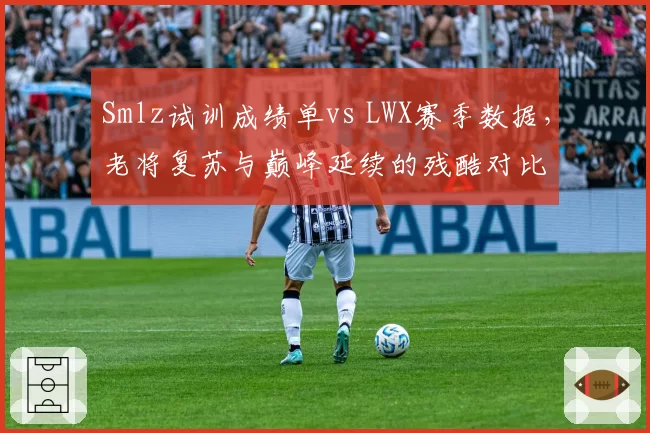 Smlz试训成绩单vs LWX赛季数据，老将复苏与巅峰延续的残酷对比