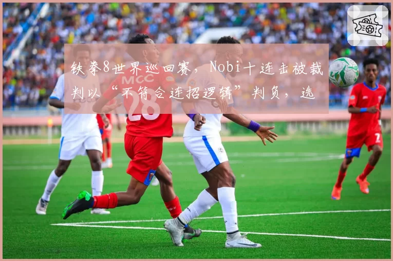 铁拳8世界巡回赛,Nobi十连击被裁判以“不符合连招逻辑”判负,选手当场摔手柄