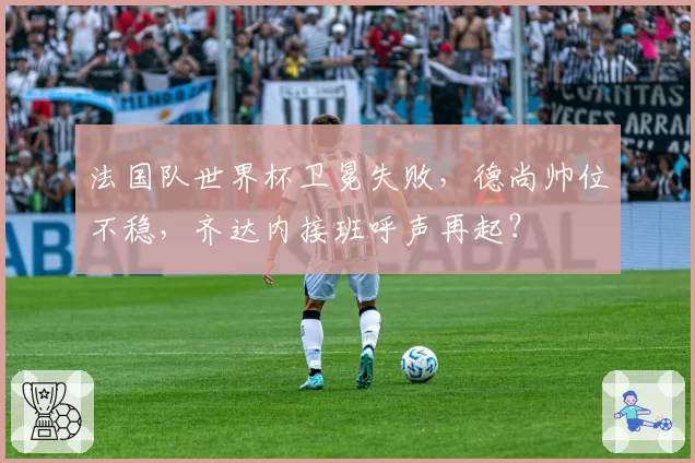 法国队世界杯卫冕失败,德尚帅位不稳,齐达内接班呼声再起?