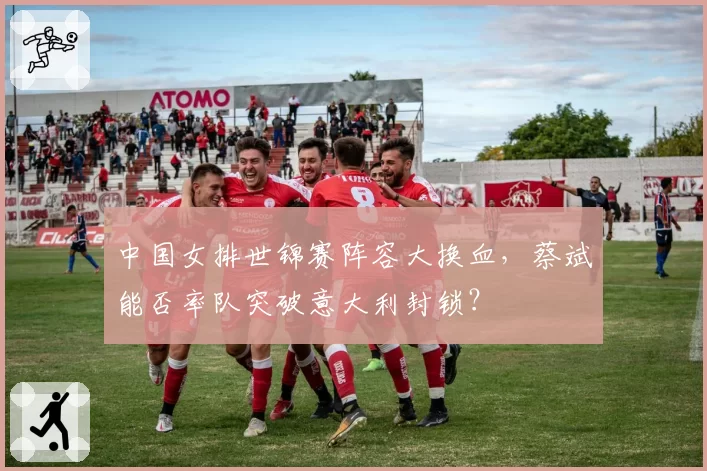中国女排世锦赛阵容大换血，蔡斌能否率队突破意大利封锁？