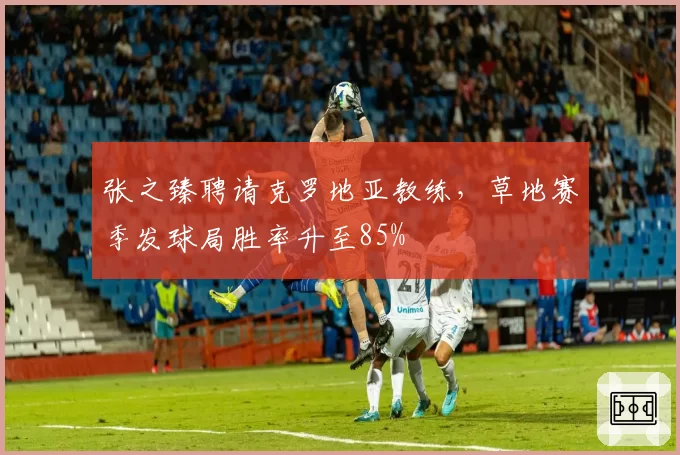 张之臻聘请克罗地亚教练，草地赛季发球局胜率升至85%