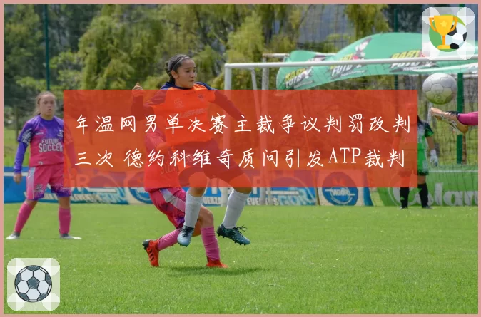 年温网男单决赛主裁争议判罚改判三次 德约科维奇质问引发ATP裁判制度改革呼声