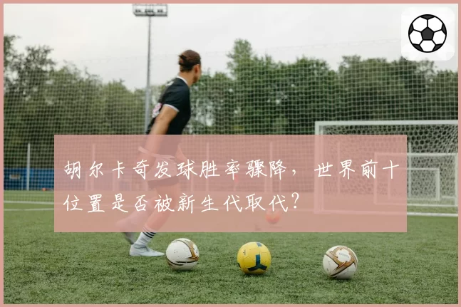 胡尔卡奇发球胜率骤降，世界前十位置是否被新生代取代？