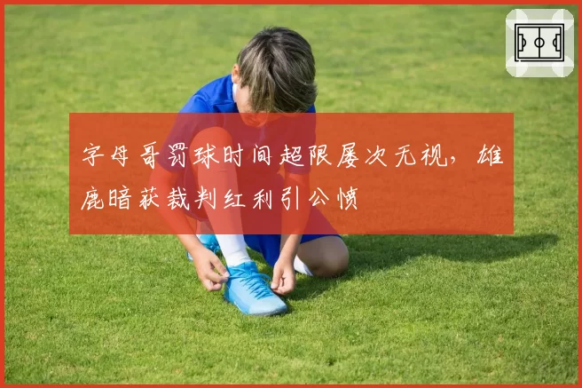 字母哥罚球时间超限屡次无视，雄鹿暗获裁判红利引公愤