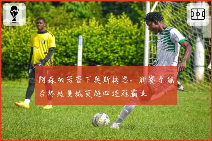 阿森纳若签下奥斯梅恩,新赛季能否终结曼城英超四连冠霸业