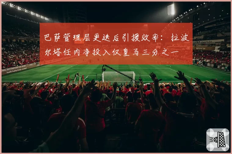 巴萨管理层更迭后引援效率:拉波尔塔任内净投入仅皇马三分之一