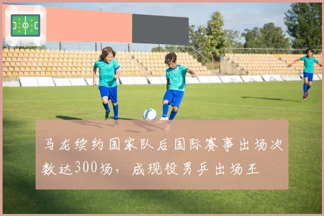 马龙续约国家队后国际赛事出场次数达300场,成现役男乒出场王