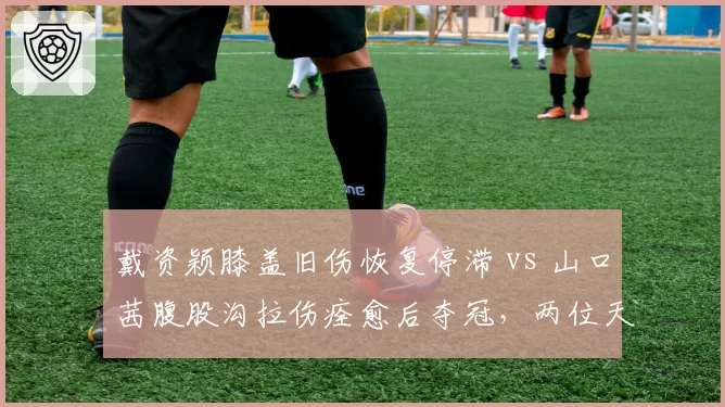 戴资颖膝盖旧伤恢复停滞 vs 山口茜腹股沟拉伤痊愈后夺冠,两位天后伤愈后竞技状态反差