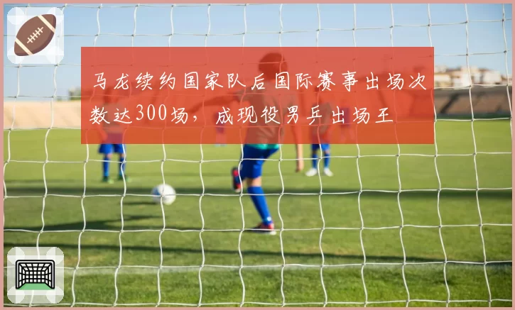 马龙续约国家队后国际赛事出场次数达300场,成现役男乒出场王