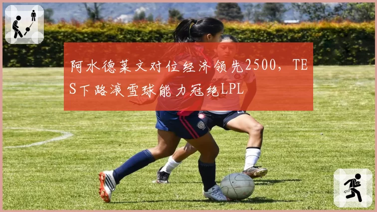 阿水德莱文对位经济领先2500，TES下路滚雪球能力冠绝LPL